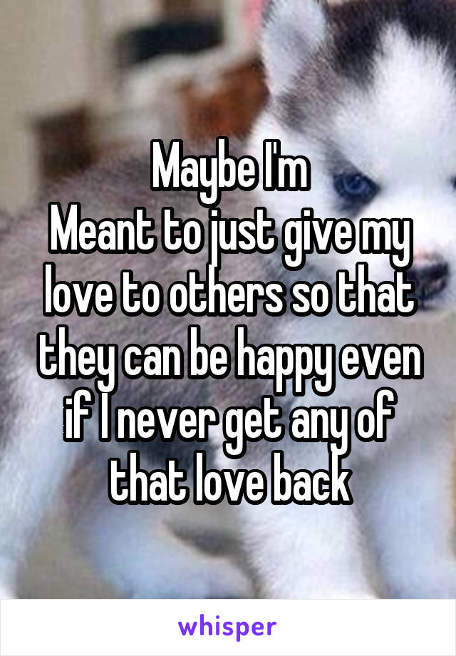 Maybe I'm
Meant to just give my love to others so that they can be happy even if I never get any of that love back