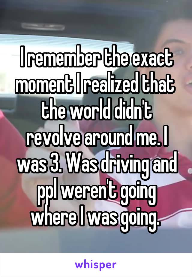 I remember the exact moment I realized that  the world didn't revolve around me. I was 3. Was driving and ppl weren't going where I was going. 