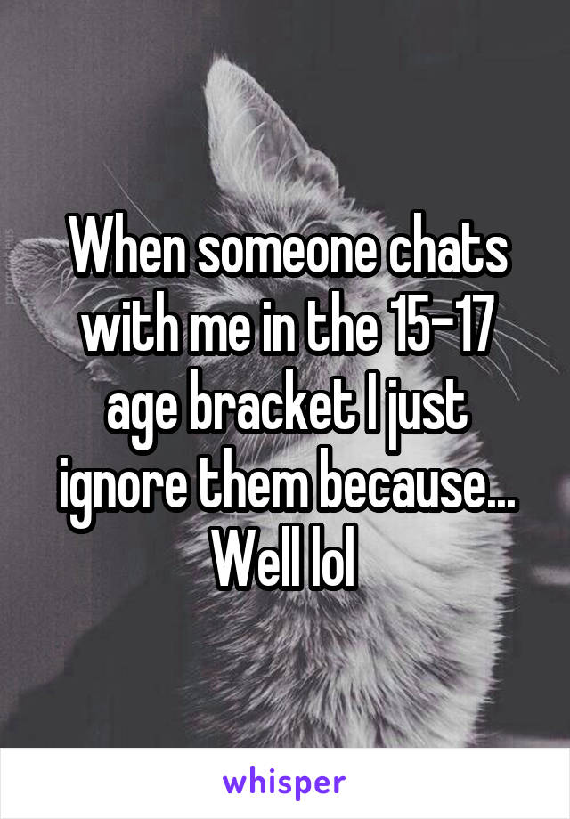 When someone chats with me in the 15-17 age bracket I just ignore them because... Well lol 