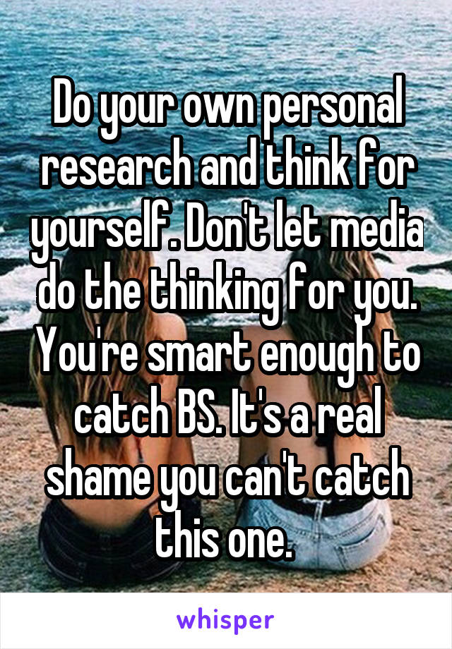 Do your own personal research and think for yourself. Don't let media do the thinking for you. You're smart enough to catch BS. It's a real shame you can't catch this one. 