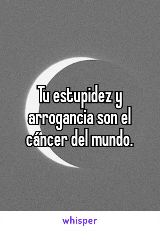 Tu estupidez y arrogancia son el cáncer del mundo.