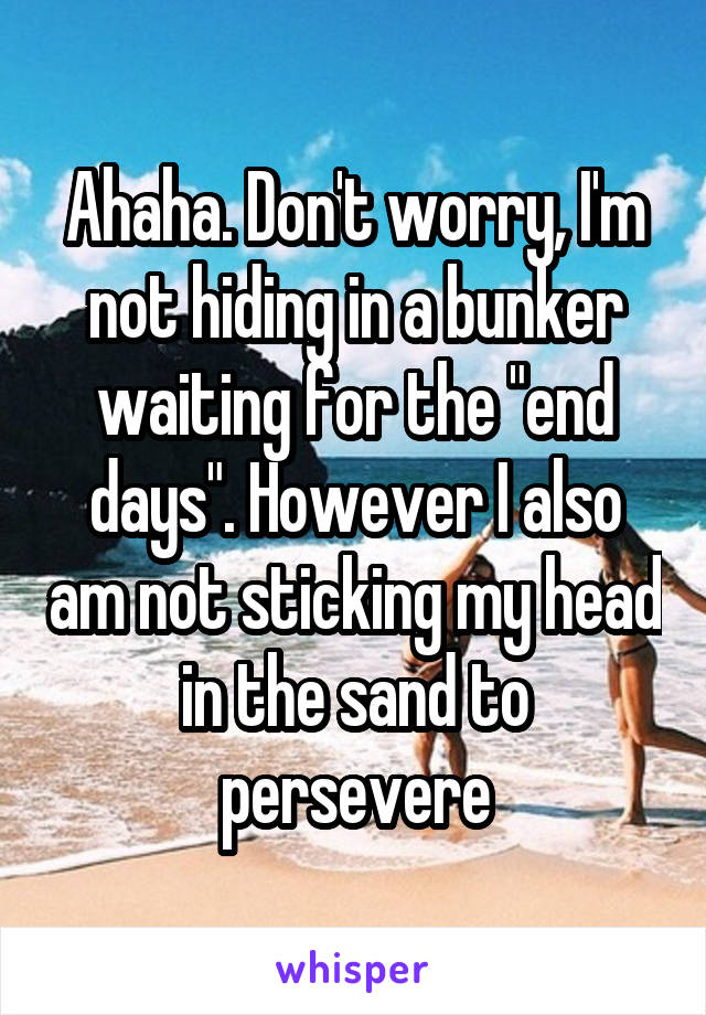 Ahaha. Don't worry, I'm not hiding in a bunker waiting for the "end days". However I also am not sticking my head in the sand to persevere