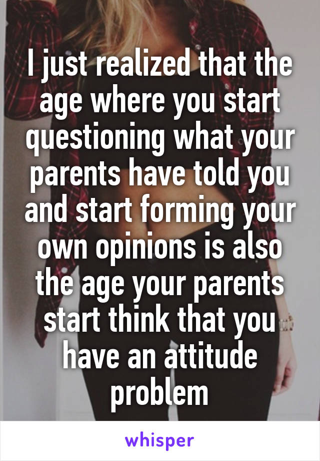 I just realized that the age where you start questioning what your parents have told you and start forming your own opinions is also the age your parents start think that you have an attitude problem