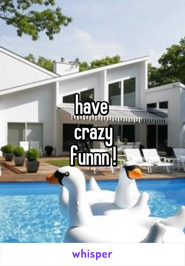 have 
crazy
funnn !