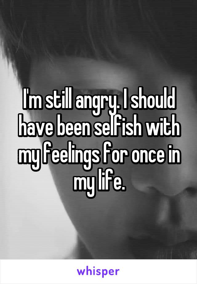 I'm still angry. I should have been selfish with my feelings for once in my life.