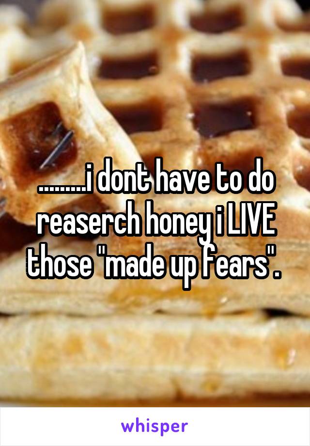 .........i dont have to do reaserch honey i LIVE those "made up fears". 