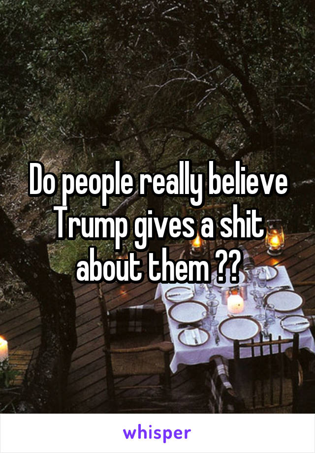 Do people really believe Trump gives a shit about them ??