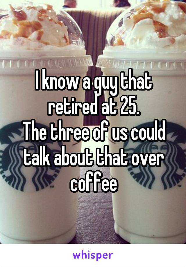 I know a guy that retired at 25.
The three of us could talk about that over coffee