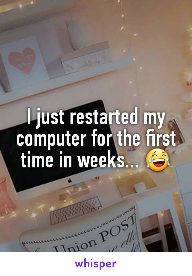 I just restarted my computer for the first time in weeks... 😂