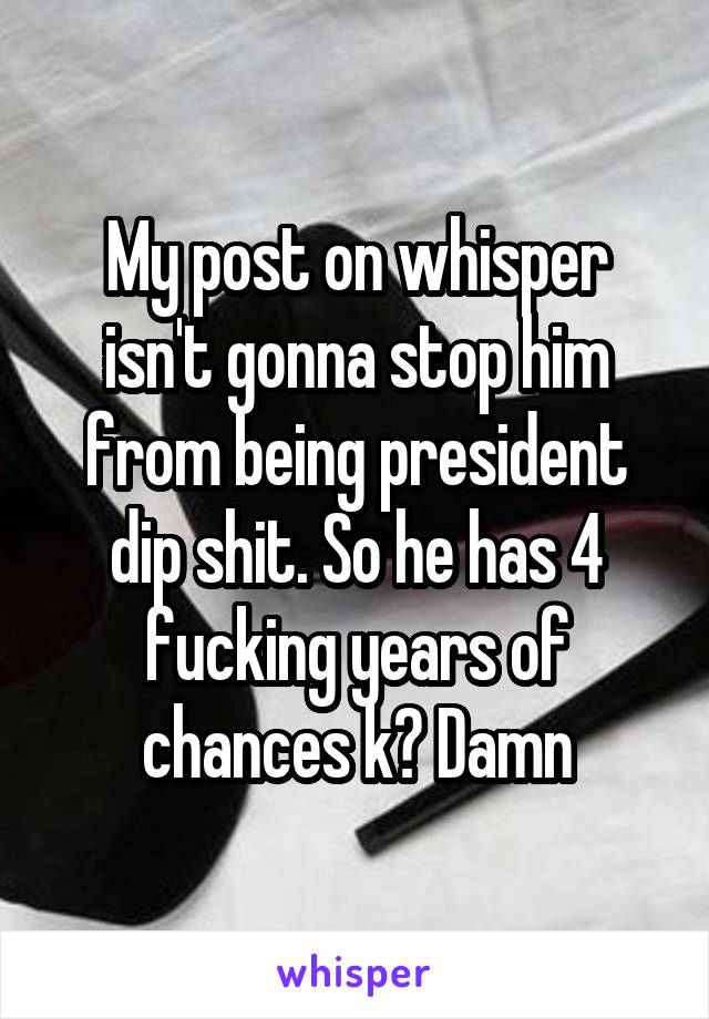 My post on whisper isn't gonna stop him from being president dip shit. So he has 4 fucking years of chances k? Damn