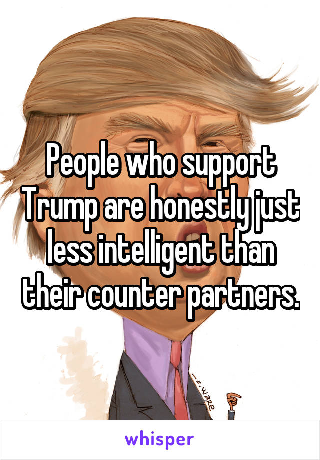 People who support Trump are honestly just less intelligent than their counter partners.