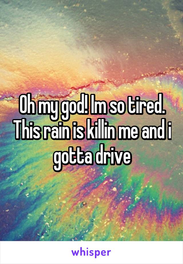 Oh my god! Im so tired. This rain is killin me and i gotta drive