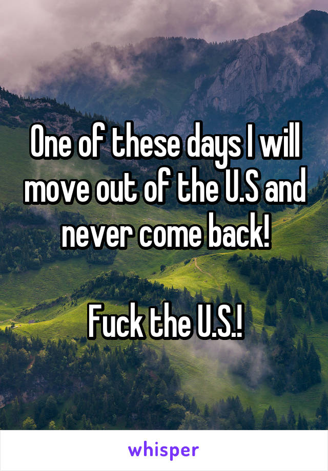 One of these days I will move out of the U.S and never come back!

Fuck the U.S.!