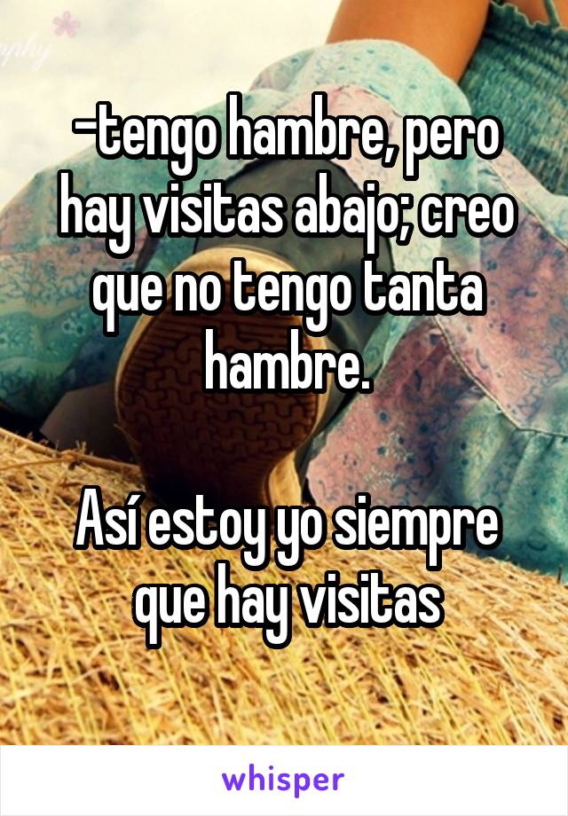 -tengo hambre, pero hay visitas abajo; creo que no tengo tanta hambre.

Así estoy yo siempre que hay visitas
