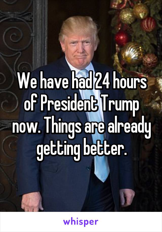 We have had 24 hours of President Trump now. Things are already getting better.