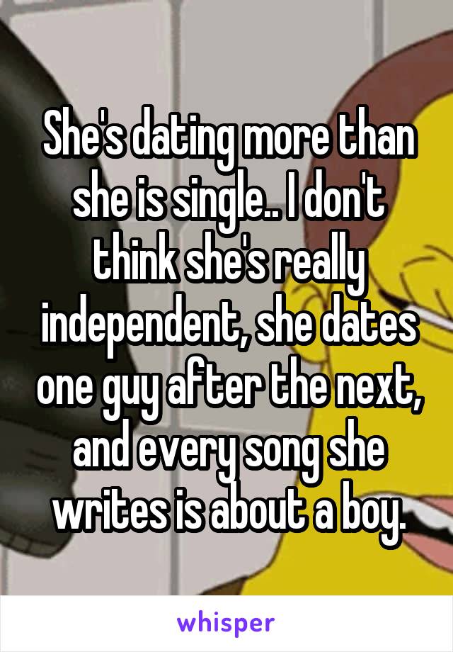 She's dating more than she is single.. I don't think she's really independent, she dates one guy after the next, and every song she writes is about a boy.