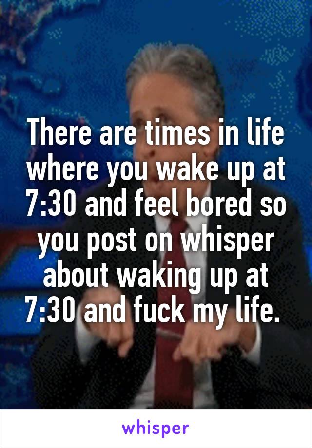 There are times in life where you wake up at 7:30 and feel bored so you post on whisper about waking up at 7:30 and fuck my life. 