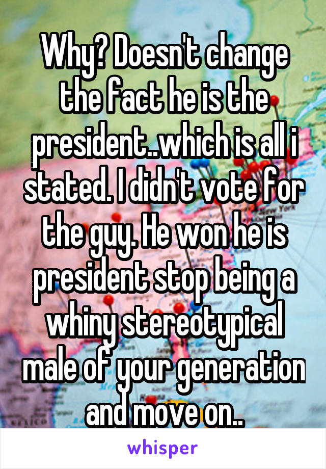 Why? Doesn't change the fact he is the president..which is all i stated. I didn't vote for the guy. He won he is president stop being a whiny stereotypical male of your generation and move on..