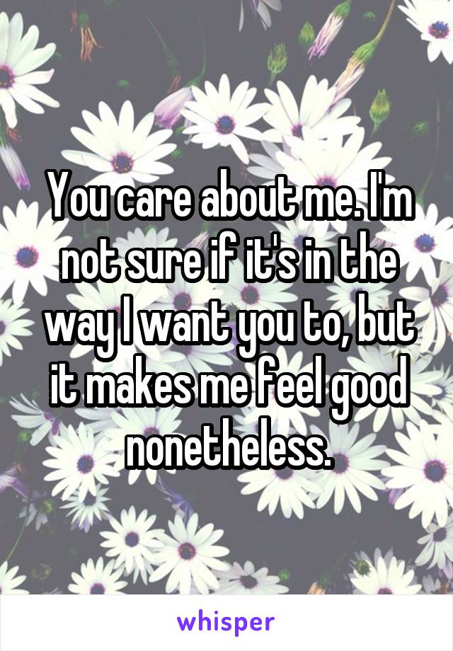 You care about me. I'm not sure if it's in the way I want you to, but it makes me feel good nonetheless.