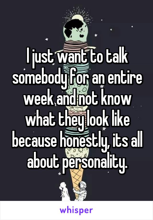 I just want to talk somebody for an entire week and not know what they look like because honestly, its all about personality.