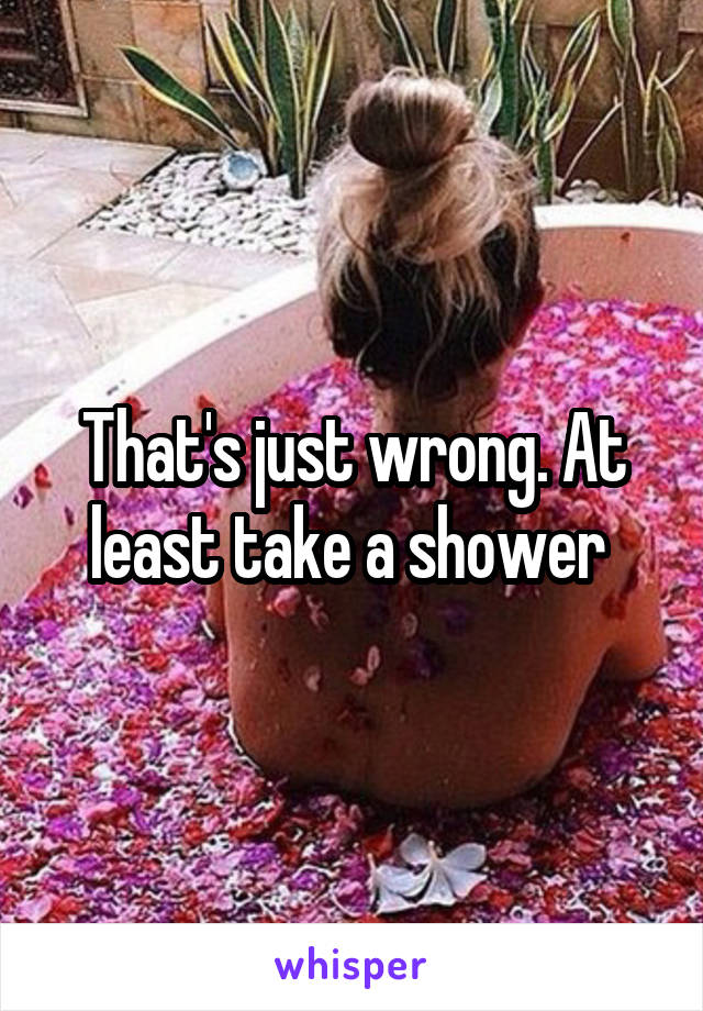 That's just wrong. At least take a shower 