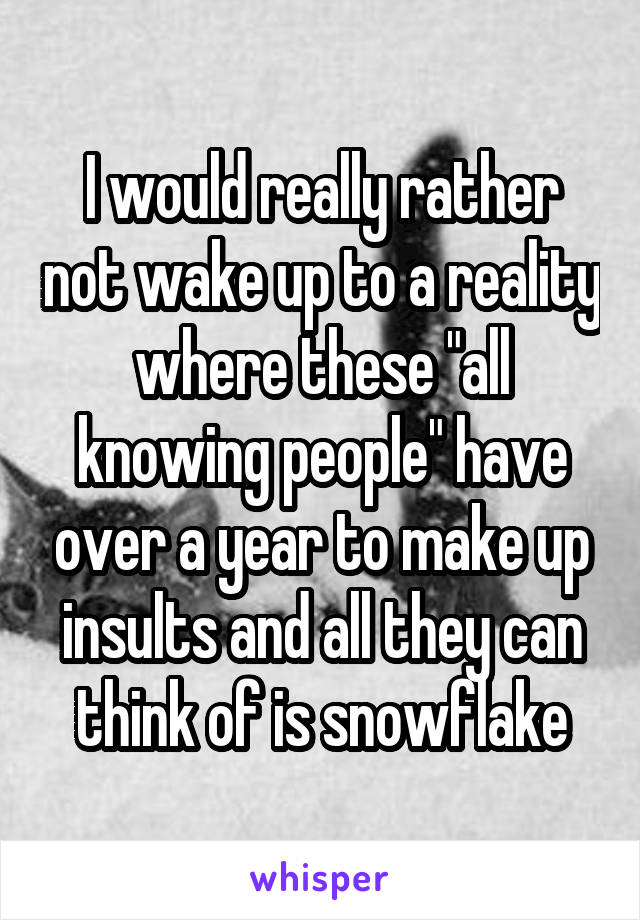 I would really rather not wake up to a reality where these "all knowing people" have over a year to make up insults and all they can think of is snowflake