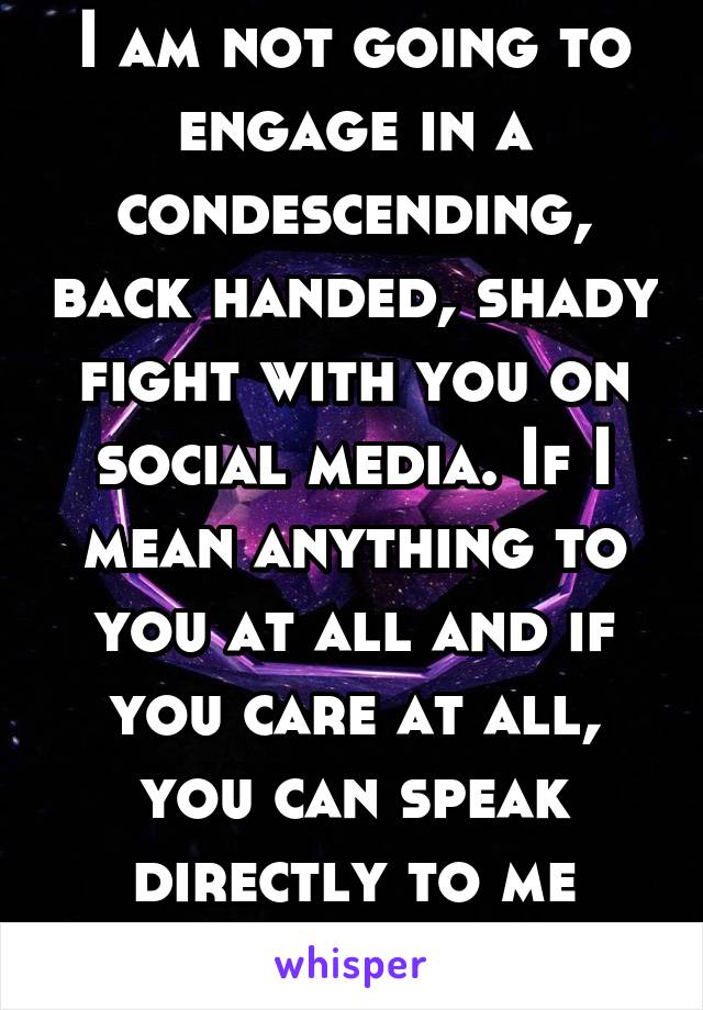 I am not going to engage in a condescending, back handed, shady fight with you on social media. If I mean anything to you at all and if you care at all, you can speak directly to me respectfully. 