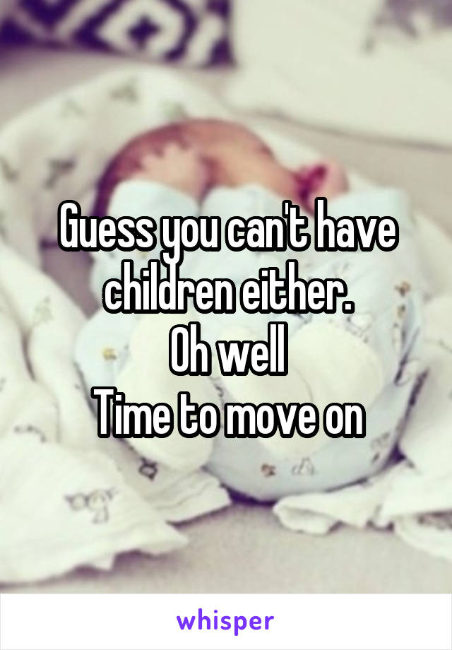 Guess you can't have children either.
Oh well
Time to move on