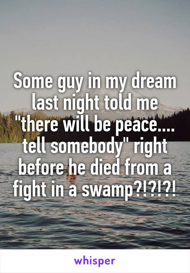 Some guy in my dream last night told me "there will be peace.... tell somebody" right before he died from a fight in a swamp?!?!?!