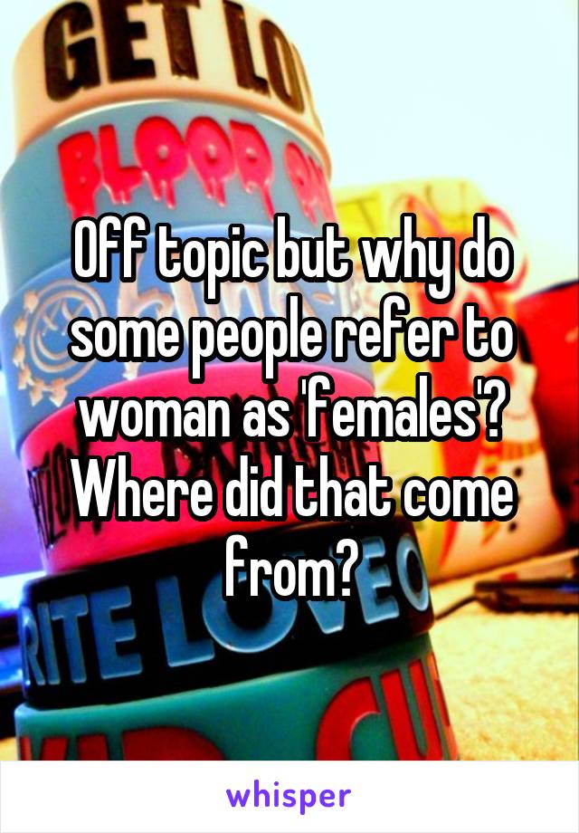 Off topic but why do some people refer to woman as 'females'? Where did that come from?