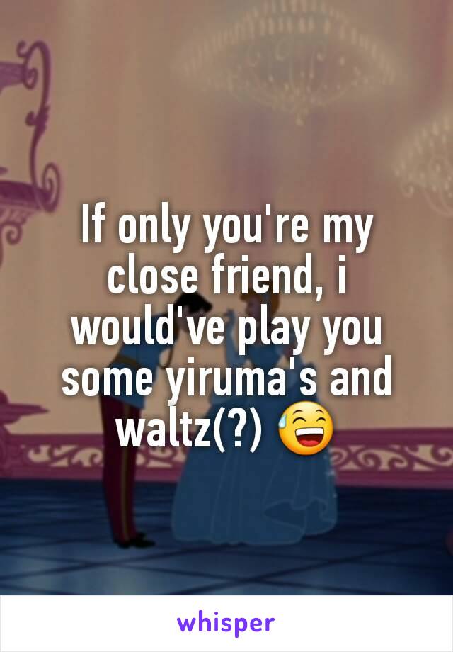 If only you're my close friend, i would've play you some yiruma's and waltz(?) 😅