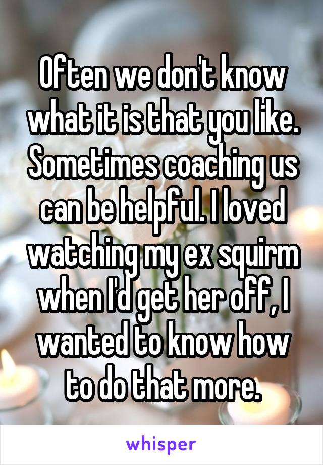 Often we don't know what it is that you like. Sometimes coaching us can be helpful. I loved watching my ex squirm when I'd get her off, I wanted to know how to do that more.