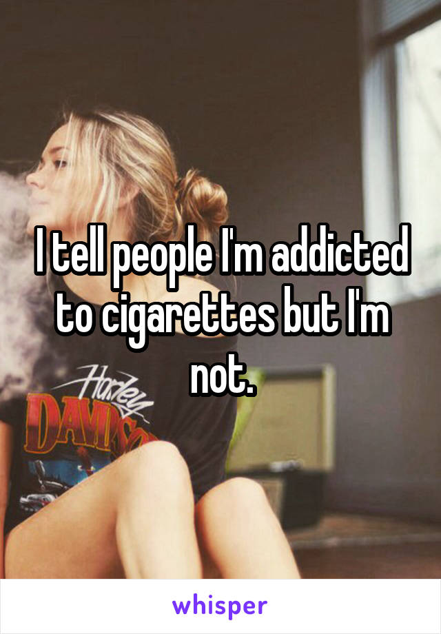 I tell people I'm addicted to cigarettes but I'm not.