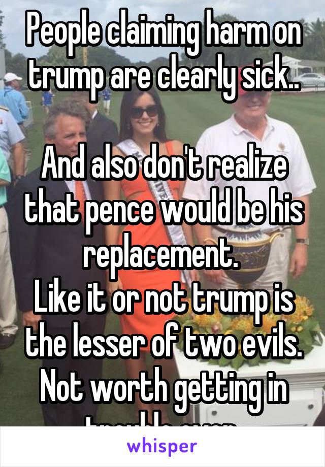 People claiming harm on trump are clearly sick..

And also don't realize that pence would be his replacement. 
Like it or not trump is the lesser of two evils. Not worth getting in trouble over 