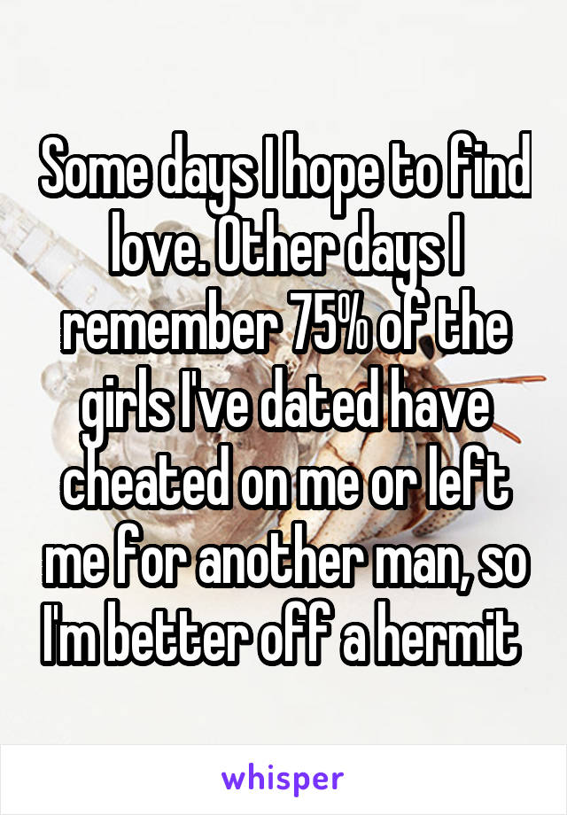 Some days I hope to find love. Other days I remember 75% of the girls I've dated have cheated on me or left me for another man, so I'm better off a hermit 