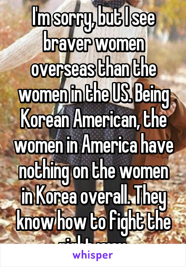 I'm sorry, but I see braver women overseas than the women in the US. Being Korean American, the women in America have nothing on the women in Korea overall. They know how to fight the right way.