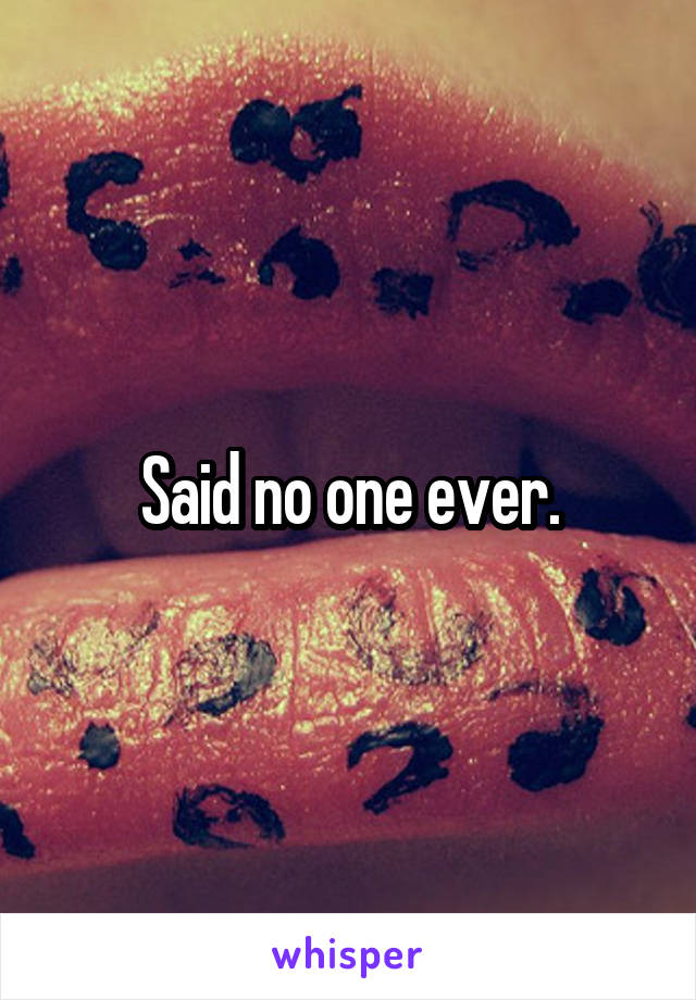 Said no one ever.