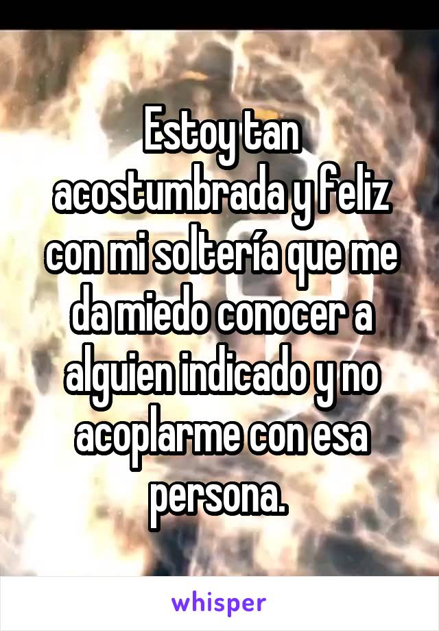 Estoy tan acostumbrada y feliz con mi soltería que me da miedo conocer a alguien indicado y no acoplarme con esa persona. 