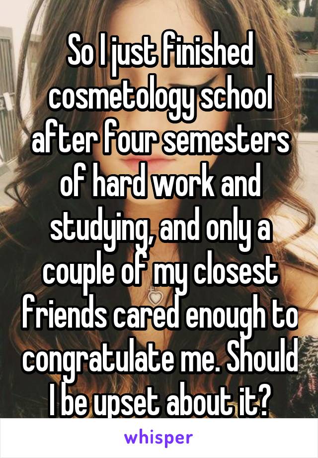 So I just finished cosmetology school after four semesters of hard work and studying, and only a couple of my closest friends cared enough to congratulate me. Should I be upset about it?