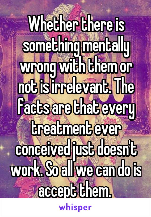 Whether there is something mentally wrong with them or not is irrelevant. The facts are that every treatment ever conceived just doesn't work. So all we can do is accept them. 