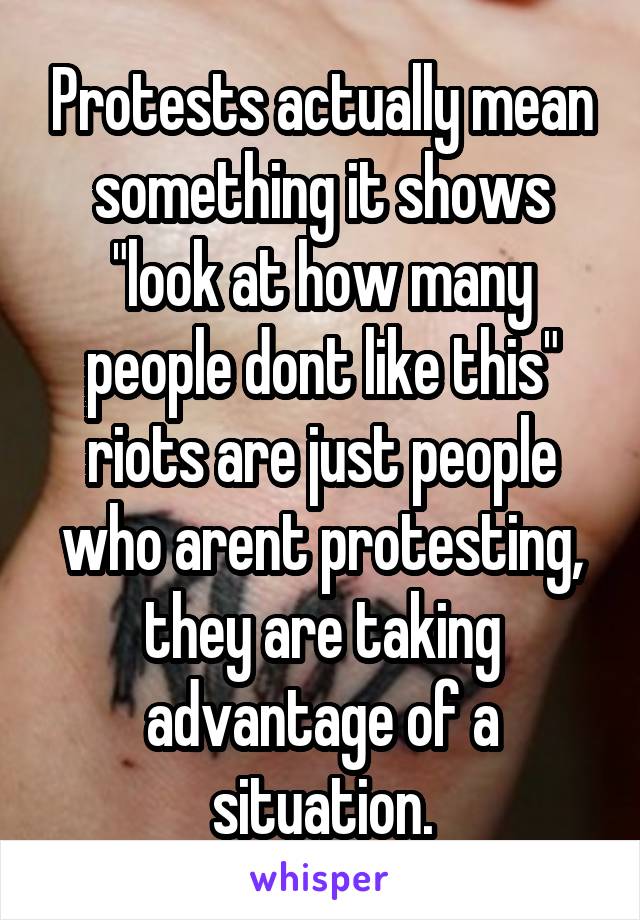 Protests actually mean something it shows "look at how many people dont like this" riots are just people who arent protesting, they are taking advantage of a situation.