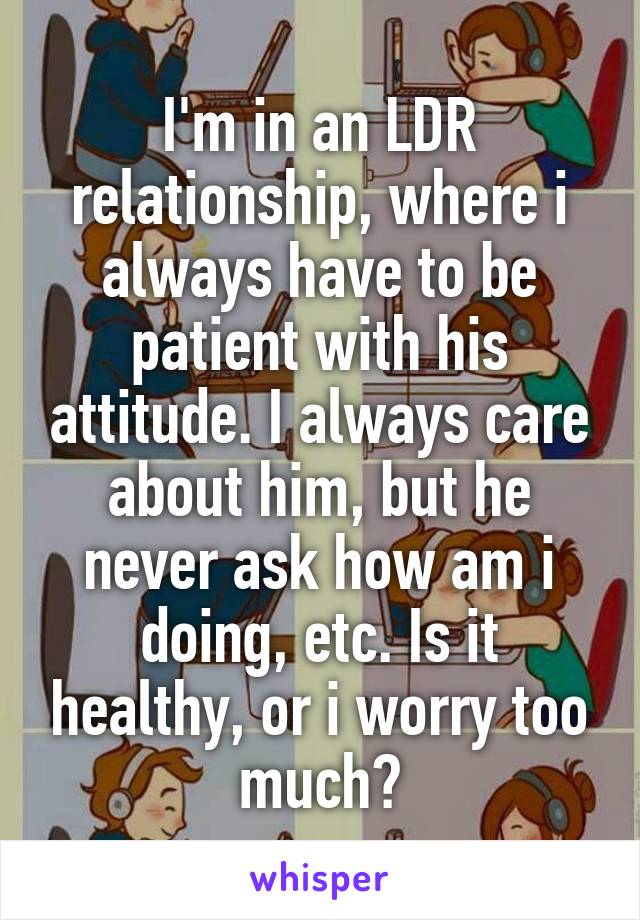 I'm in an LDR relationship, where i always have to be patient with his attitude. I always care about him, but he never ask how am i doing, etc. Is it healthy, or i worry too much?