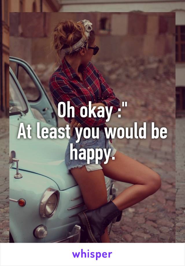 Oh okay :"
At least you would be happy.