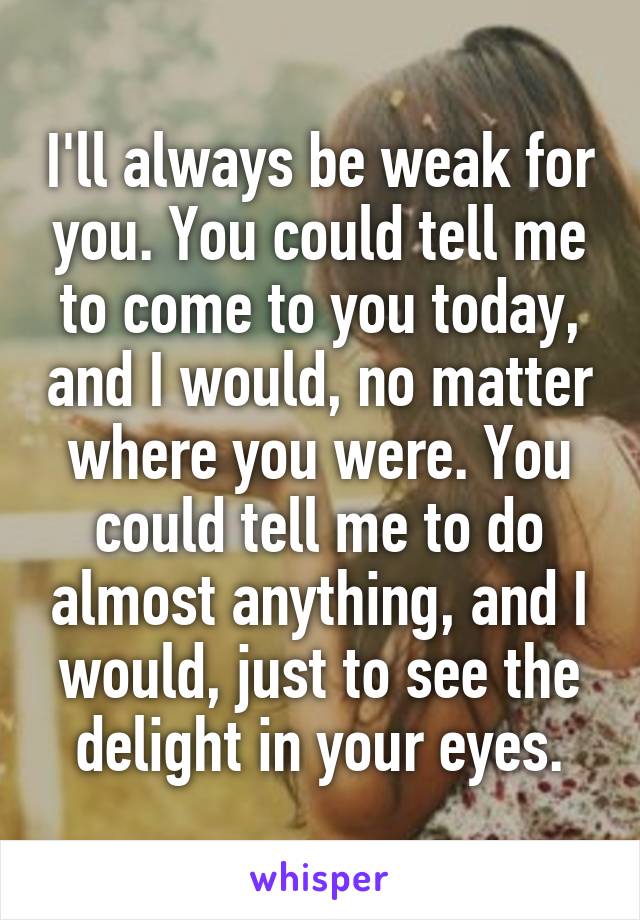 I'll always be weak for you. You could tell me to come to you today, and I would, no matter where you were. You could tell me to do almost anything, and I would, just to see the delight in your eyes.