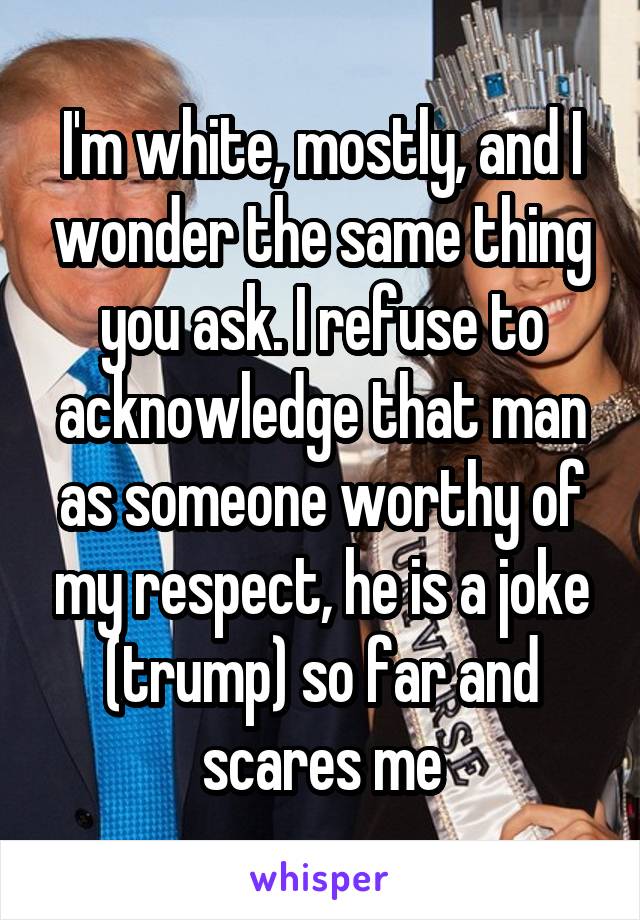 I'm white, mostly, and I wonder the same thing you ask. I refuse to acknowledge that man as someone worthy of my respect, he is a joke (trump) so far and scares me