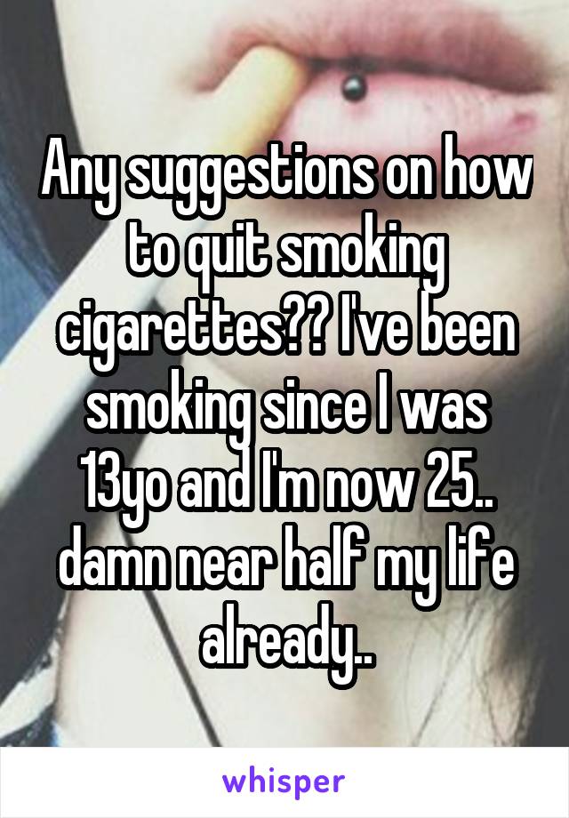 Any suggestions on how to quit smoking cigarettes?? I've been smoking since I was 13yo and I'm now 25.. damn near half my life already..