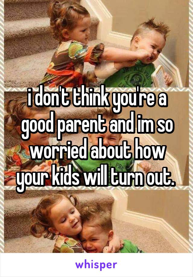 i don't think you're a good parent and im so worried about how your kids will turn out. 