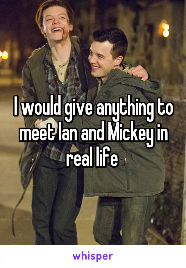 I would give anything to meet Ian and Mickey in real life 