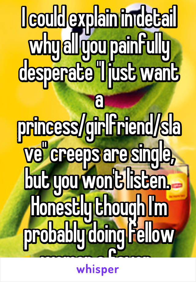 I could explain in detail why all you painfully desperate "I just want a princess/girlfriend/slave" creeps are single, but you won't listen. 
Honestly though I'm probably doing fellow women a favor. 