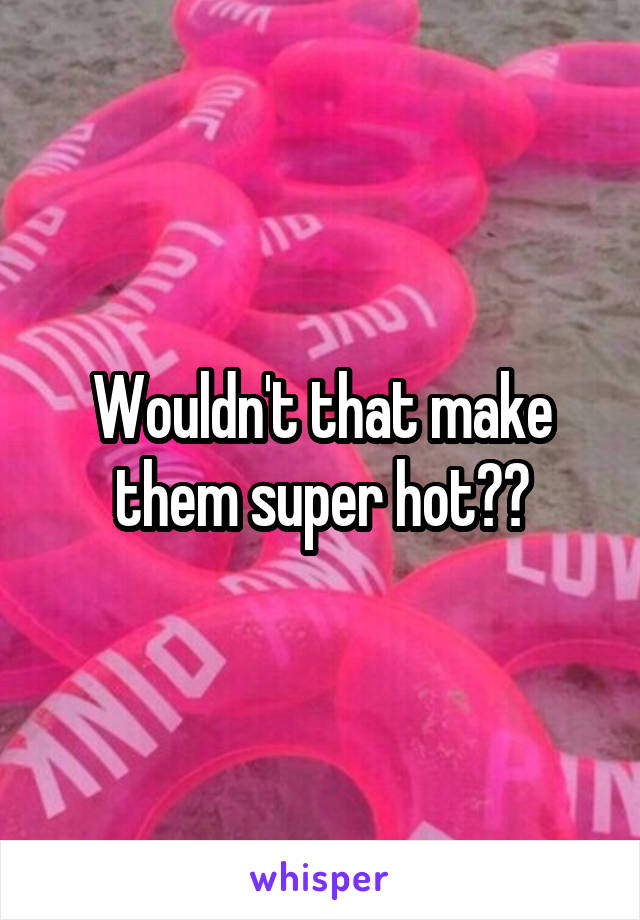 Wouldn't that make them super hot??